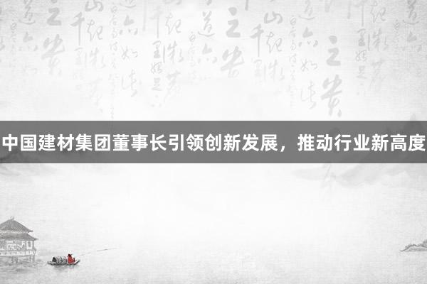 中国建材集团董事长引领创新发展，推动行业新高度