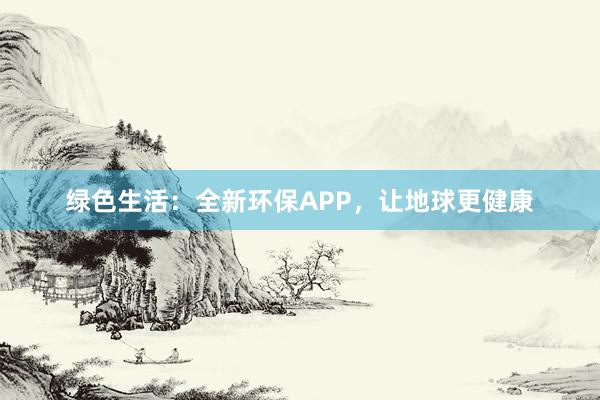 绿色生活：全新环保APP，让地球更健康