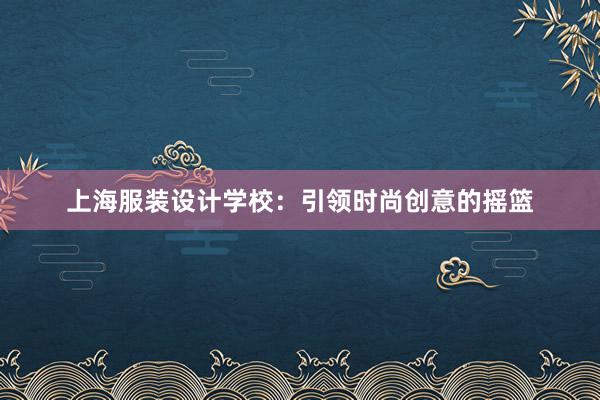 上海服装设计学校：引领时尚创意的摇篮